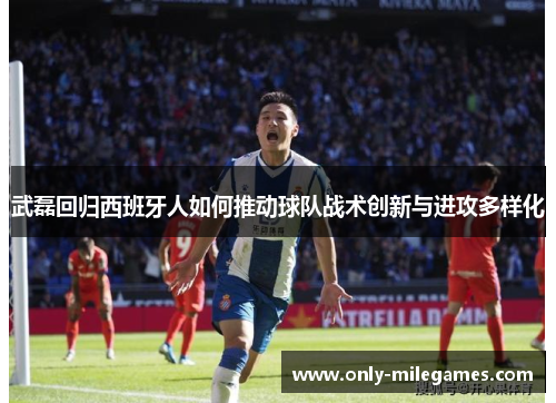 武磊回归西班牙人如何推动球队战术创新与进攻多样化 武磊回归西班牙人如何推动球队战术创新与进攻多样化